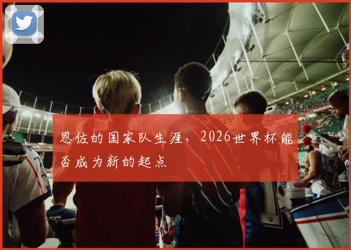 恩佐的国家队生涯，2026世界杯能否成为新的起点