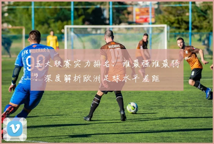 五大联赛实力排名：谁最强谁最弱？深度解析欧洲足球水平差距