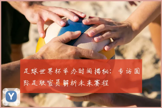 足球世界杯举办时间揭秘：专访国际足联官员解析未来赛程