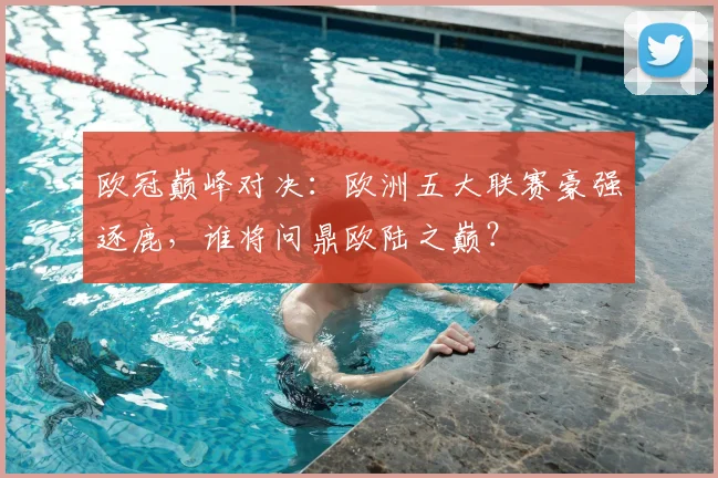 欧冠巅峰对决：欧洲五大联赛豪强逐鹿，谁将问鼎欧陆之巅？