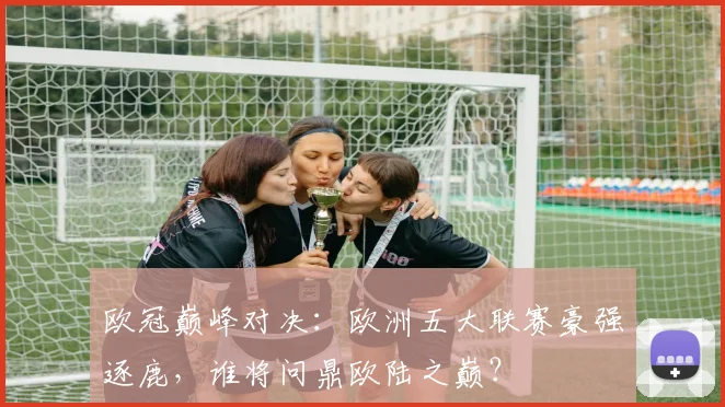 欧冠巅峰对决：欧洲五大联赛豪强逐鹿，谁将问鼎欧陆之巅？