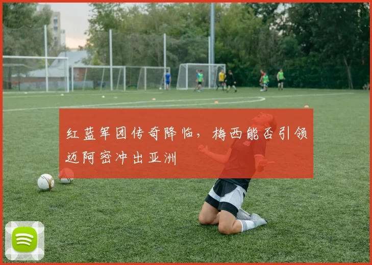 红蓝军团传奇降临，梅西能否引领迈阿密冲出亚洲