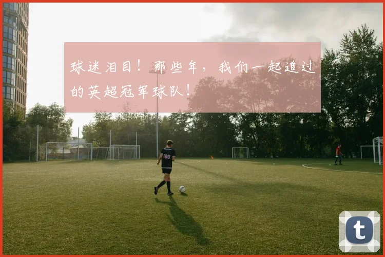 球迷泪目！那些年，我们一起追过的英超冠军球队！