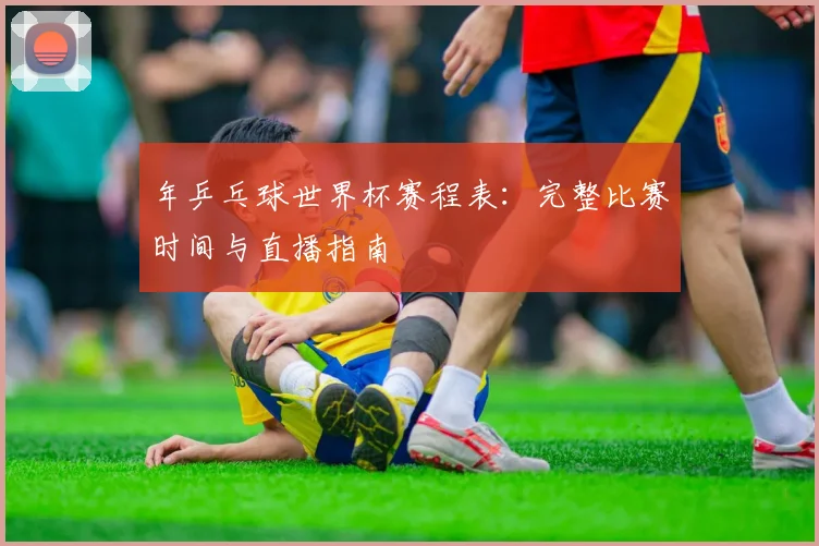 年乒乓球世界杯赛程表：完整比赛时间与直播指南