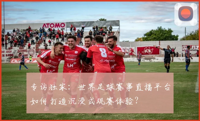 专访独家：世界足球赛事直播平台如何打造沉浸式观赛体验？