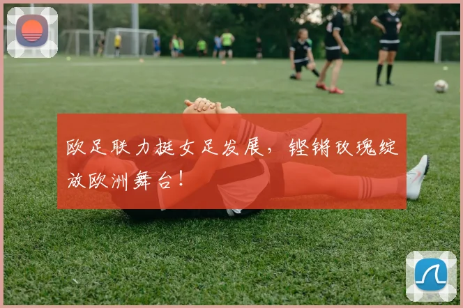 欧足联力挺女足发展，铿锵玫瑰绽放欧洲舞台！